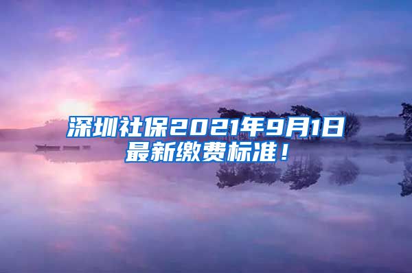 深圳社保2021年9月1日最新缴费标准！