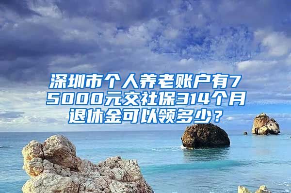 深圳市个人养老账户有75000元交社保314个月退休金可以领多少？