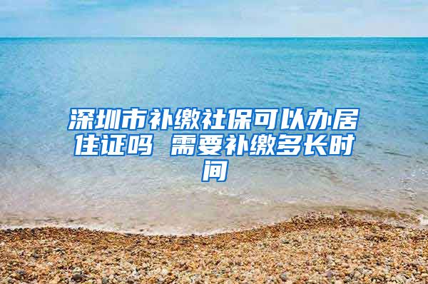 深圳市补缴社保可以办居住证吗 需要补缴多长时间