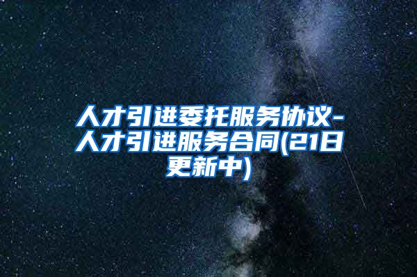 人才引进委托服务协议-人才引进服务合同(21日更新中)