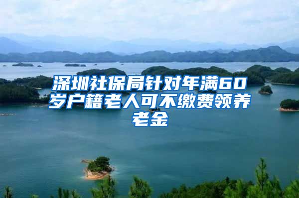 深圳社保局针对年满60岁户籍老人可不缴费领养老金