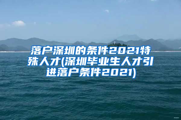 落户深圳的条件2021特殊人才(深圳毕业生人才引进落户条件2021)