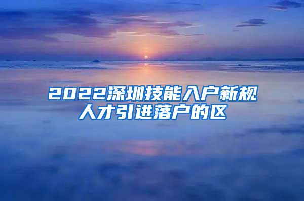 2022深圳技能入户新规人才引进落户的区