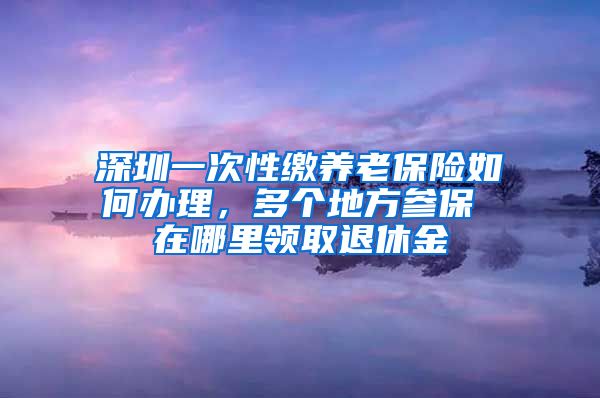 深圳一次性缴养老保险如何办理，多个地方参保 在哪里领取退休金