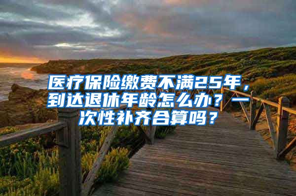 医疗保险缴费不满25年，到达退休年龄怎么办？一次性补齐合算吗？