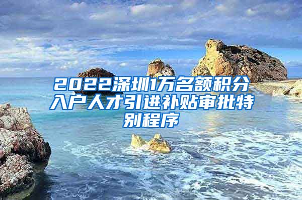 2022深圳1万名额积分入户人才引进补贴审批特别程序