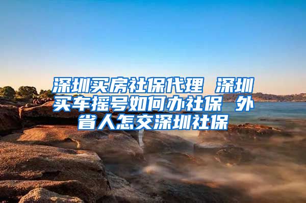 深圳买房社保代理 深圳买车摇号如何办社保 外省人怎交深圳社保