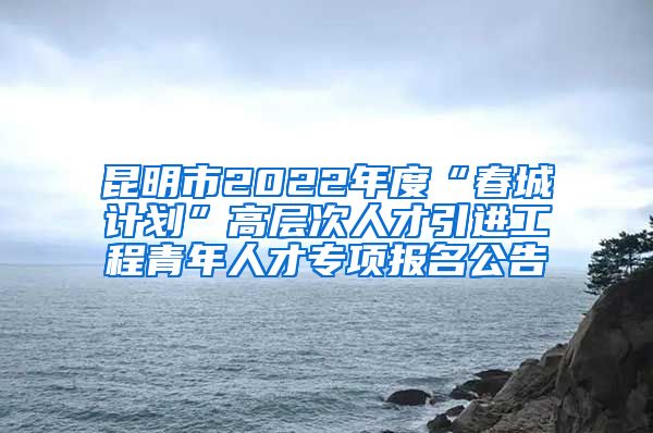 昆明市2022年度“春城计划”高层次人才引进工程青年人才专项报名公告