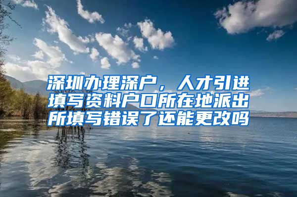 深圳办理深户，人才引进填写资料户口所在地派出所填写错误了还能更改吗