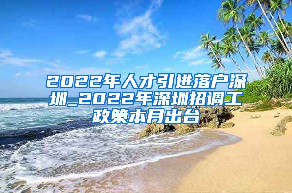 2022年人才引进落户深圳_2022年深圳招调工政策本月出台