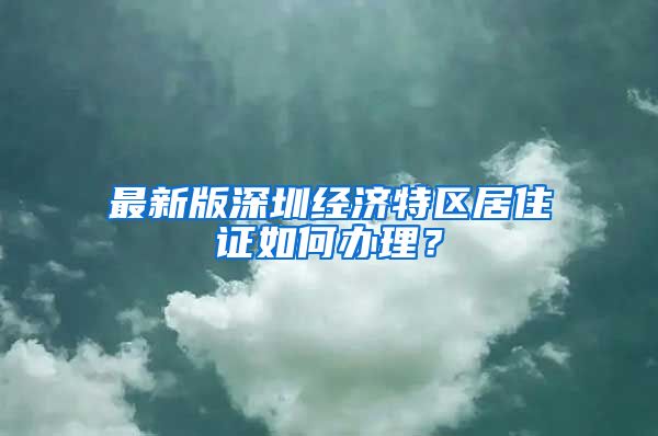 最新版深圳经济特区居住证如何办理？