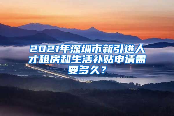 2021年深圳市新引进人才租房和生活补贴申请需要多久？