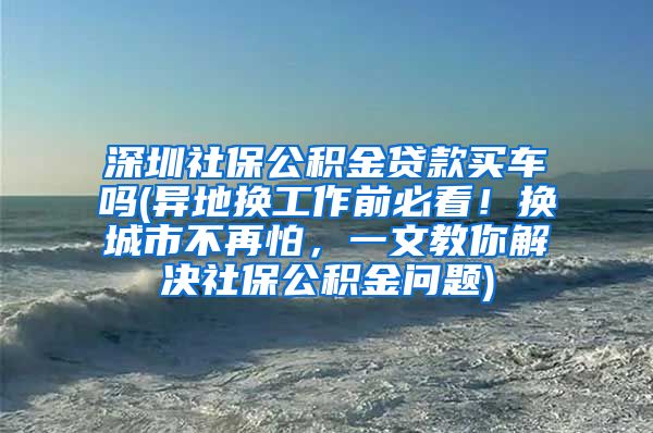 深圳社保公积金贷款买车吗(异地换工作前必看！换城市不再怕，一文教你解决社保公积金问题)