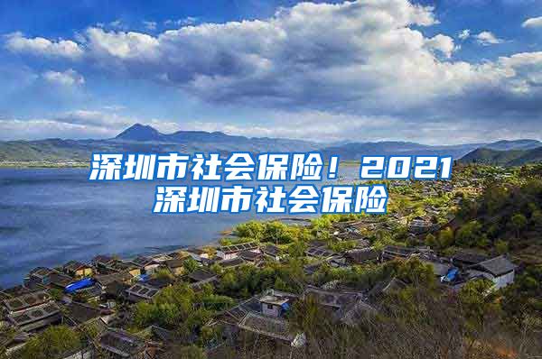 深圳市社会保险！2021深圳市社会保险