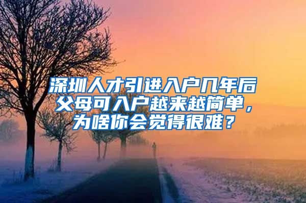 深圳人才引进入户几年后父母可入户越来越简单，为啥你会觉得很难？