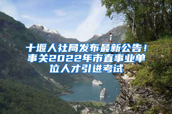 十堰人社局发布最新公告！事关2022年市直事业单位人才引进考试