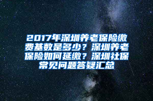 2017年深圳养老保险缴费基数是多少？深圳养老保险如何延缴？深圳社保常见问题答疑汇总