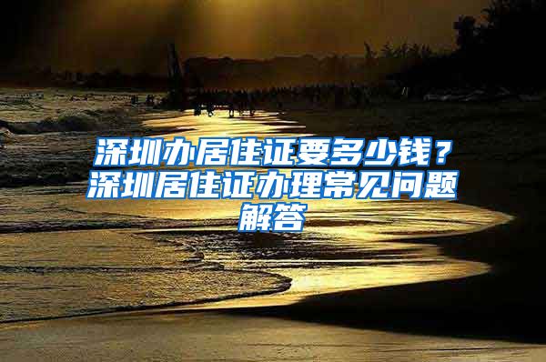 深圳办居住证要多少钱？深圳居住证办理常见问题解答