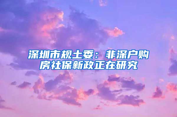 深圳市规土委：非深户购房社保新政正在研究