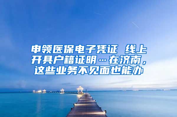 申领医保电子凭证 线上开具户籍证明…在济南，这些业务不见面也能办