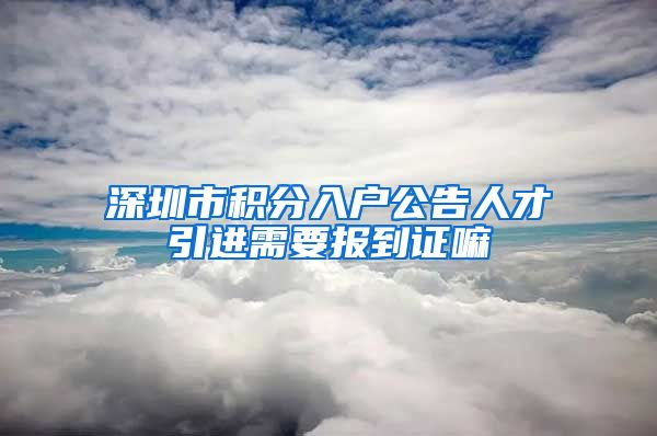 深圳市积分入户公告人才引进需要报到证嘛