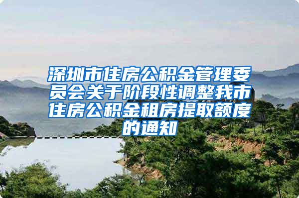 深圳市住房公积金管理委员会关于阶段性调整我市住房公积金租房提取额度的通知