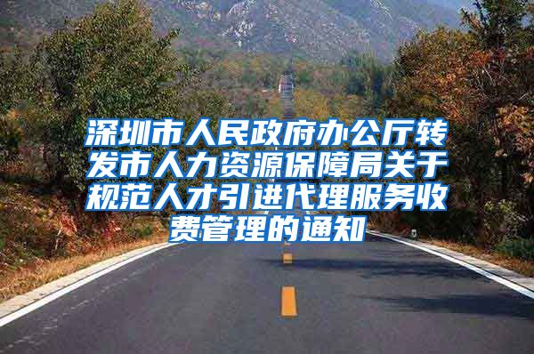 深圳市人民政府办公厅转发市人力资源保障局关于规范人才引进代理服务收费管理的通知