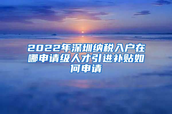 2022年深圳纳税入户在哪申请级人才引进补贴如何申请