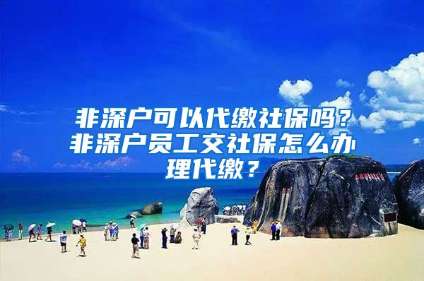 非深户可以代缴社保吗？非深户员工交社保怎么办理代缴？