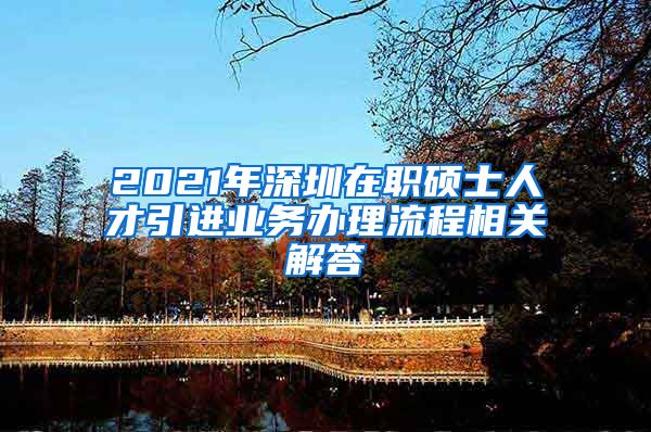 2021年深圳在职硕士人才引进业务办理流程相关解答