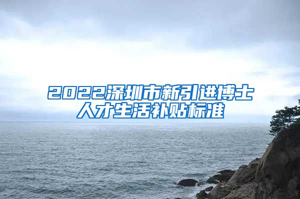 2022深圳市新引进博士人才生活补贴标准