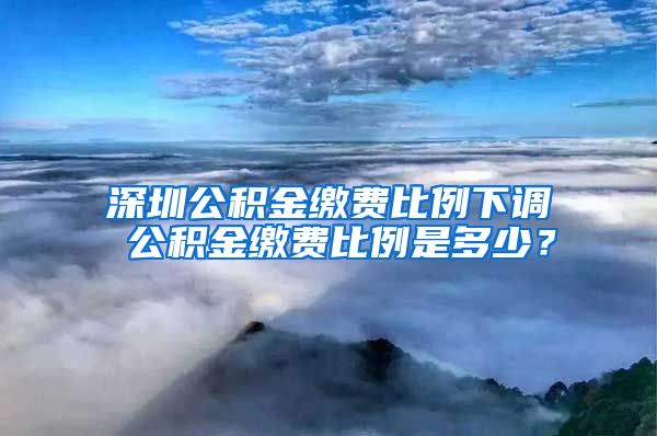 深圳公积金缴费比例下调 公积金缴费比例是多少？