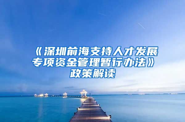 《深圳前海支持人才发展专项资金管理暂行办法》政策解读