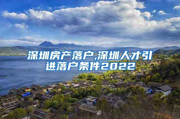 深圳房产落户,深圳人才引进落户条件2022