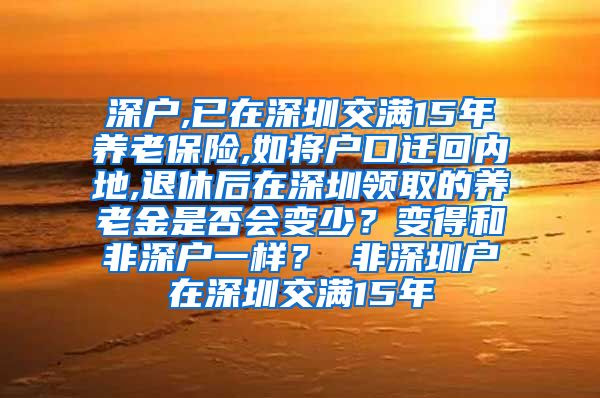 深户,已在深圳交满15年养老保险,如将户口迁回内地,退休后在深圳领取的养老金是否会变少？变得和非深户一样？ 非深圳户在深圳交满15年