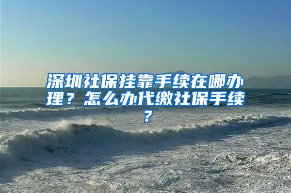 深圳社保挂靠手续在哪办理？怎么办代缴社保手续？