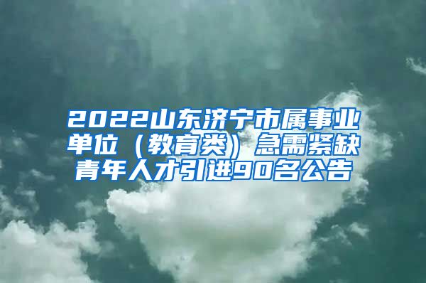 2022山东济宁市属事业单位（教育类）急需紧缺青年人才引进90名公告