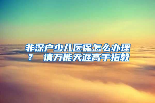 非深户少儿医保怎么办理？ 请万能天涯高手指教