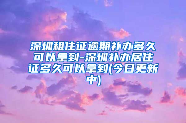 深圳租住证逾期补办多久可以拿到-深圳补办居住证多久可以拿到(今日更新中)