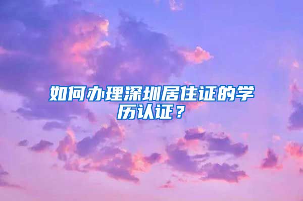 如何办理深圳居住证的学历认证？