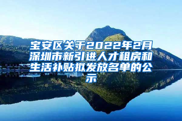 宝安区关于2022年2月深圳市新引进人才租房和生活补贴拟发放名单的公示