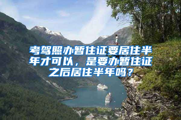 考驾照办暂住证要居住半年才可以，是要办暂住证之后居住半年吗？