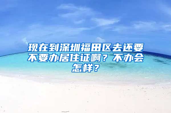 现在到深圳福田区去还要不要办居住证啊？不办会怎样？