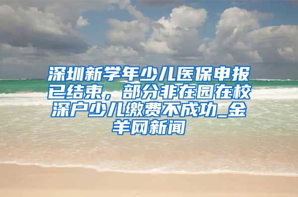 深圳新学年少儿医保申报已结束，部分非在园在校深户少儿缴费不成功_金羊网新闻