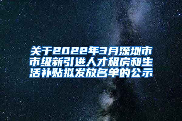 关于2022年3月深圳市市级新引进人才租房和生活补贴拟发放名单的公示