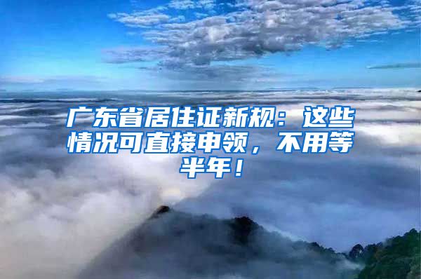 广东省居住证新规：这些情况可直接申领，不用等半年！