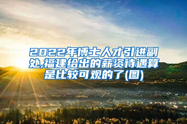 2022年博士人才引进副处,福建给出的薪资待遇算是比较可观的了(图)