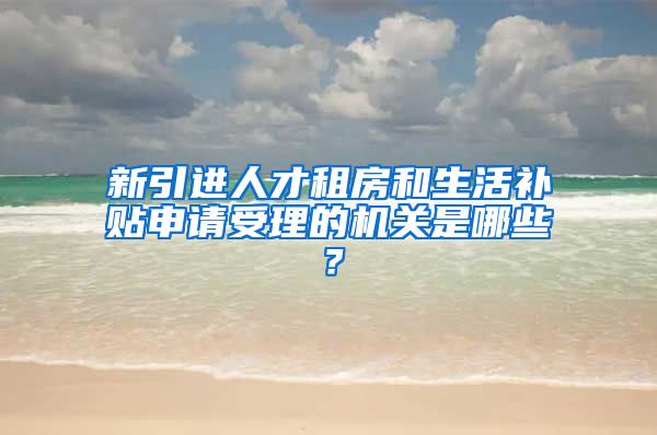 新引进人才租房和生活补贴申请受理的机关是哪些？