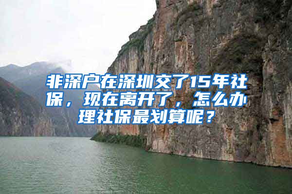 非深户在深圳交了15年社保，现在离开了，怎么办理社保最划算呢？