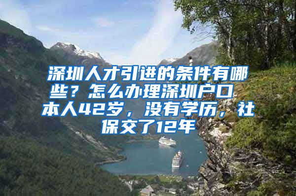 深圳人才引进的条件有哪些？怎么办理深圳户口 本人42岁，没有学历，社保交了12年